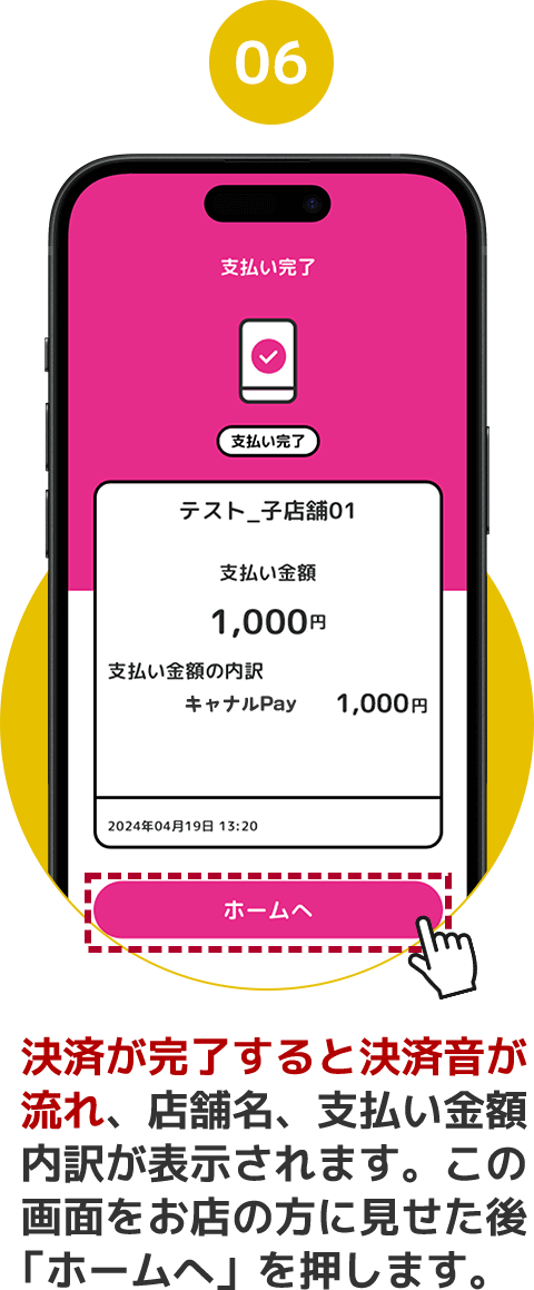 06 決済が完了すると決済音が流れ、店舗名、支払い金額内訳が表示されます。この画面をお店の方に見せた後「ホームへ」を押します。